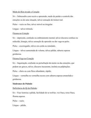 Medo do Rim invade o Coração
S/s – Sobressalto com receio e apreensão, medo de perder o controle das
emoções ou de uma situação, talvez sensação de tremor real.
Pulso – vazio ou fino, talvez móvel ou irregular.
Língua – talvez trêmula.
Fleuma no Coração
S/s – depressão, confusão ou embotamento mental, talvez discurso confuso ou
reduzido, letargia, talvez sensação de opressão ou dor vaga no peito.
Pulso – escorregadio, talvez em corda ou retardado.
Língua – talvez aumentada de volume, talvez pálida, saburra espessa
gordurosa.
Fleuma Fogo no Coração
S/s – Inquietação, confusão ou perturbação da mente ou das emoções, que
podem ser graves, talvez, discurso incoerente, insônia ou palpitações.
Pulso – cheio ou com fluxo abundante, rápido.
Língua – vermelha ou vermelha escura com saburra espessa amarelada e
gordurosa.
Síndromes do Pulmão
Deficiência do Qi do Pulmão
S/s – Face lustrosa e pálida, facilidade de se resfriar, voz fraca, tosse fraca,
fleuma aquosa.
Pulso – vazio.
Língua – pálida.
 