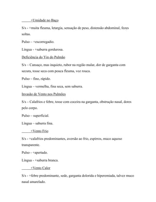 +Umidade no Baço
S/s - +muita fleuma, letargia, sensação de peso, distensão abdominal, fezes
soltas.
Pulso – +escorregadio.
Língua - +saburra gordurosa.
Deficiência do Yin do Pulmão
S/s – Cansaço, mas inquieto, rubor na região malar, dor de garganta com
secura, tosse seca com pouca fleuma, voz rouca.
Pulso – fino, rápido.
Língua – vermelha, fina seca, sem saburra.
Invasão de Vento nos Pulmões
S/s – Calafrios e febre, tosse com coceira na garganta, obstrução nasal, dores
pelo corpo.
Pulso – superficial.
Língua – saburra fina.
+Vento Frio
S/s - +calafrios predominantes, aversão ao frio, espirros, muco aquoso
transparente.
Pulso - +apertado.
Língua - +saburra branca.
+Vento Calor
S/s - +febre predominante, sede, garganta dolorida e hiperemiada, talvez muco
nasal amarelado.
 