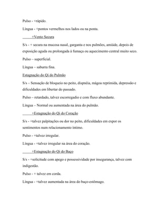 Pulso - +rápido.
Língua - +pontos vermelhos nos lados ou na ponta.
+Vento Secura
S/s - + secura na mucosa nasal, garganta e nos pulmões, amiúde, depois de
exposição aguda ou prolongada à fumaça ou aquecimento central muito seco.
Pulso – superficial.
Língua – saburra fina.
Estagnação do Qi do Pulmão
S/s – Sensação de bloqueio no peito, dispnéia, mágoa reprimida, depressão e
dificuldades em libertar do passado.
Pulso – retardado, talvez escorregadio e com fluxo abundante.
Língua – Normal ou aumentada na área do pulmão.
+Estagnação do Qi do Coração
S/s - +talvez palpitações ou dor no peito, dificuldades em expor os
sentimentos num relacionamento íntimo.
Pulso - +talvez irregular.
Língua - +talvez irregular na área do coração.
+Estagnação do Qi do Baço
S/s - +solicitude com apego e possessividade por insegurança, talvez com
indigestão.
Pulso - + talvez em corda.
Língua - +talvez aumentada na área do baço-estômago.
 
