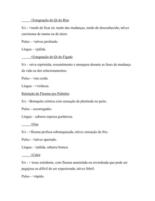+Estagnação do Qi do Rim
S/s - +medo de ficar só, medo das mudanças, medo do desconhecido, talvez
carcinoma de mama ou de útero.
Pulso – +talvez profundo.
Língua - +pálida.
+Estagnação do Qi do Fígado
S/s – raiva reprimida, ressentimento e amargura durante as fases de mudança
da vida ou dos relacionamentos.
Pulso - +em corda.
Língua - +violácea.
Retenção de Fleuma nos Pulmões
S/s – Bronquite crônica com sensação de plenitude no peito.
Pulso – escorregadio.
Língua – saburra espessa gordurosa.
+Frio
S/s - +fleuma profusa esbranquiçada, talvez sensação de frio.
Pulso - +talvez apertado.
Língua - +pálida, saburra branca.
+Calor
S/s - + tosse estridente, com fleuma amarelada ou esverdeada que pode ser
pegajosa ou difícil de ser expectorada, talvez febril.
Pulso - +rápido.
 