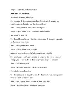 Língua - +vermelha, +saburra amarela.
Síndromes dos Intestinos
Deficiência do Yang do Intestino
S/s – sensação de frio, membros e abdome frios, desejo de aquecer-se,
exaustão, edema, alimentos não digeridos nas fezes.
Pulso – vazio, profundo, lento, talvez escorregadio.
Língua – pálida, úmida, talvez aumentada, saburra branca.
Frio invade os Intestinos
S/s – Dor abdominal aguda e diarréia, com sensação de frio, após exposição
do abdome ao frio exterior.
Pulso – talvez profundo em corda.
Língua – talvez saburra branca espessa.
Secura no Intestino Grosso (Deficiência de Sangue e de Yin)
S/s – constipação com fezes ressecadas talvez corpo fino e boca seca, por
exemplo, nos idosos ou depois de perda grave de sangue na gravidez.
Pulso – fino, talvez áspero.
Língua – vermelha ou pálida, fina, seca, sem saburra.
Umidade Calor nos Intestinos
S/s – Diarréia ou disenteria, talvez com dor abdominal, muco ou sangue nas
fezes ou dor em queimação anal.
Pulso – escorregadio, rápido, talvez com fluxo abundante.
Língua – vermelha, saburra amarelada, gordurosa.
 