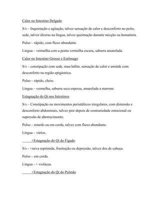 Calor no Intestino Delgado
S/s – Inquietação e agitação, talvez sensação de calor e desconforto no peito,
sede, talvez úlceras na língua, talvez queimação durante micção ou hematúria.
Pulso – rápido, com fluxo abundante.
Língua – vermelha com a ponta vermelha escura, saburra amarelada.
Calor no Intestino Grosso e Estômago
S/s – constipação com sede, mau hálito, sensação de calor e amiúde com
desconforto na região epigástrica.
Pulso – rápido, cheio.
Língua – vermelha, saburra seca espessa, amarelada a marrom.
Estagnação do Qi nos Intestinos
S/s – Constipação ou movimentos peristálticos irregulares, com distensão e
desconforto abdominais, talvez pior depois de contrariedade emocional ou
supressão de aborrecimento.
Pulso – retardo ou em corda, talvez com fluxo abundante.
Língua – vários.
+Estagnação do Qi do Fígado
S/s - +raiva reprimida, frustração ou depressão, talvez dos de cabeça.
Pulso – em corda.
Língua - + violácea.
+Estagnação do Qi do Pulmão
 