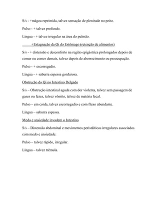 S/s - +mágoa reprimida, talvez sensação de plenitude no peito.
Pulso - + talvez profundo.
Língua - + talvez irregular na área do pulmão.
+Estagnação da Qi do Estômago (retenção de alimentos)
S/s - + distensão e desconforto na região epigástrica prolongados depois de
comer ou comer demais, talvez depois de aborrecimento ou preocupação.
Pulso - + escorregadio.
Língua - + saburra espessa gordurosa.
Obstrução do Qi no Intestino Delgado
S/s – Obstrução intestinal aguda com dor violenta, talvez sem passagem de
gases ou fezes, talvez vômito, talvez de matéria fecal.
Pulso – em corda, talvez escorregadio e com fluxo abundante.
Língua – saburra espessa.
Medo e ansiedade invadem o Intestino
S/s – Distensão abdominal e movimentos peristálticos irregulares associados
com medo e ansiedade.
Pulso – talvez rápido, irregular.
Língua – talvez trêmula.
 