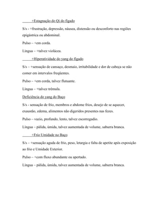 +Estagnação do Qi do fígado
S/s - +frustração, depressão, náusea, distensão ou desconforto nas regiões
epigástrica ou abdominal.
Pulso – +em corda.
Língua – +talvez violácea.
+Hiperatividade do yang do fígado
S/s – +sensação de cansaço, desmaio, irritabilidade e dor de cabeça se não
comer em intervalos freqüentes.
Pulso – +em corda, talvez flutuante.
Língua – +talvez trêmula.
Deficiência do yang do Baço
S/s - sensação de frio, membros e abdome frios, desejo de se aquecer,
exaustão, edema, alimentos não digeridos presentes nas fezes.
Pulso – vazio, profundo, lento, talvez escorregadio.
Língua – pálida, úmida, talvez aumentada de volume, saburra branca.
+Frio Umidade no Baço
S/s – +sensação aguda de frio, peso, letargia e falta de apetite após exposição
ao frio e Umidade Exterior.
Pulso – +com fluxo abundante ou apertado.
Língua – pálida, úmida, talvez aumentada de volume, saburra branca.
 