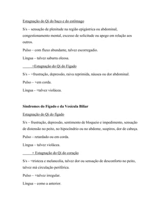 Estagnação do Qi do baço e do estômago
S/s – sensação de plenitude na região epigástrica ou abdominal,
congestionamento mental, excesso de solicitude ou apego em relação aos
outros.
Pulso – com fluxo abundante, talvez escorregadio.
Língua – talvez saburra oleosa.
+Estagnação do Qi do Fígado
S/s – +frustração, depressão, raiva reprimida, náusea ou dor abdominal.
Pulso – +em corda.
Língua - +talvez violácea.
Síndromes do Fígado e da Vesícula Biliar
Estagnação do Qi do fígado
S/s – frustração, depressão, sentimento de bloqueio e impedimento, sensação
de distensão no peito, no hipocôndrio ou no abdome, suspiros, dor de cabeça.
Pulso – retardado ou em corda.
Língua – talvez violácea.
+ Estagnação do Qi do coração
S/s - +tristeza e melancolia, talvez dor ou sensação de desconforto no peito,
talvez má circulação periférica.
Pulso – +talvez irregular.
Língua – como a anterior.
 