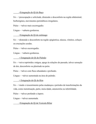 +Estagnação do Qi do Baço
S/s – +preocupação e solicitude, distensão e desconforto na região abdominal,
borborigmos, movimentos peristálticos irregulares.
Pulso – +talvez mais escorregadio.
Língua – +saburra gordurosa.
+Estagnação do Qi do estômago
S/s – +distensão e desconforto na região epigástrica, náusea, vômitos, soluços
ou eructações azedas.
Pulso – +talvez escorregadio.
Língua – +saburra gordurosa.
+ Estagnação do Qi do Pulmão
S/s – +raiva reprimida e mágoa, apego às relações do passado, talvez sensação
de dor, desconforto ou plenitude no peito.
Pulso – +talvez com fluxo abundante e profundo.
Língua – +talvez aumentada na área do pulmão.
+ Estagnação do Qi do Rim
S/s – +medo e ressentimento pelas mudanças e períodos de transformações da
vida, como menstruação, parto, meia-idade, amenorréia ou infertilidade.
Pulso – +talvez profundo e áspero.
Língua - +talvez aumentada.
+Estagnação do Qi da Vesícula Biliar
 