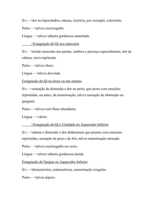 S/s – +dor no hipocôndrio, náusea, icterícia, por exemplo, colecistite.
Pulso – +talvez escorregadio.
Língua – +talvez saburra gordurosa amarelada.
+Estagnação do Qi nos músculos
S/s – +tensão muscular nas pernas, ombros e pescoço especialmente, dor de
cabeça, raiva reprimida.
Pulso – +talvez cheio.
Língua – +talvez desviada.
Estagnação do Qi no tórax ou nas mamas
S/s – +sensação de distensão e dor no peito, que piora com emoções
reprimidas, ou antes, da menstruação, talvez sensação de obstrução na
garganta.
Pulso – +talvez com fluxo abundante.
Língua – +vários.
+Estagnação do Qi e Umidade no Aquecedor Inferior
S/s – +edema e distensão e dor abdominais que pioram com emoções
reprimidas, sensação de peso e de frio, talvez menstruação atrasada.
Pulso – +talvez escorregadio ou vazio.
Língua – +talvez saburra gordurosa úmida.
Estagnação de Sangue no Aquecedor Inferior
S/s – +dismenorréia, endometriose, menstruação irregular.
Pulso – +talvez áspero.
 