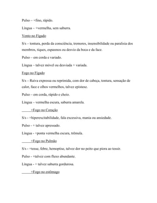 Pulso – +fino, rápido.
Língua – +vermelha, sem saburra.
Vento no Fígado
S/s – tontura, perda da consciência, tremores, insensibilidade ou paralisia dos
membros, tiques, espasmos ou desvio da boca e da face.
Pulso – em corda e variado.
Língua – talvez móvel ou desviada + variada.
Fogo no Fígado
S/s – Raiva expressa ou reprimida, com dor de cabeça, tontura, sensação de
calor, face e olhos vermelhos, talvez epistaxe.
Pulso – em corda, rápido e cheio.
Língua – vermelha escura, saburra amarela.
+Fogo no Coração
S/s - +hiperexcitabilidade, fala excessiva, mania ou ansiedade.
Pulso - + talvez apressado.
Língua - +ponta vermelha escura, trêmula.
+Fogo no Pulmão
S/s - +tosse, febre, hemoptise, talvez dor no peito que piora ao tossir.
Pulso - +talvez com fluxo abundante.
Língua - + talvez saburra gordurosa.
+Fogo no estômago
 