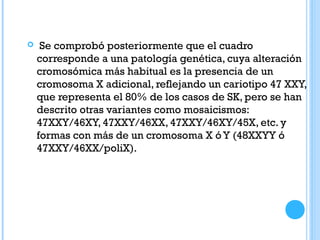  Se comprobó posteriormente que el cuadro
corresponde a una patología genética, cuya alteración
cromosómica más habitual es la presencia de un
cromosoma X adicional, reflejando un cariotipo 47 XXY,
que representa el 80% de los casos de SK, pero se han
descrito otras variantes como mosaicismos:
47XXY/46XY, 47XXY/46XX, 47XXY/46XY/45X, etc. y
formas con más de un cromosoma X ó Y (48XXYY ó
47XXY/46XX/poliX).
 