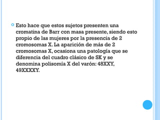  Esto hace que estos sujetos presenten una
cromatina de Barr con masa presente, siendo esto
propio de las mujeres por la presencia de 2
cromosomas X. La aparición de más de 2
cromosomas X, ocasiona una patología que se
diferencia del cuadro clásico de SK y se
denomina polisomía X del varón: 48XXY,
49XXXXY.
 