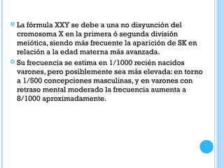  La fórmula XXY se debe a una no disyunción del
cromosoma X en la primera ó segunda división
meiótica, siendo más frecuente la aparición de SK en
relación a la edad materna más avanzada.
 Su frecuencia se estima en 1/1000 recién nacidos
varones, pero posiblemente sea más elevada: en torno
a 1/500 concepciones masculinas, y en varones con
retraso mental moderado la frecuencia aumenta a
8/1000 aproximadamente.
 