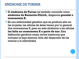 SÍNDROME DE TURNER
 El síndrome de Turner es también conocido como
síndrome de Bonnevie-Ullrich, disgencia gonadal o
monosomía X.
 Es una enfermedad genética que se produce sólo en
las mujeres, las células de éstas tienen por lo general
dos cromosomas X, pero en este síndrome a las células
les falta un cromosoma X o parte de uno. Esta
disfunción genética causa varios trastornos que
incluyen la baja estatura, falta del desarrollo de los
ovarios y la infertilidad.
 El síndrome de Turner es también conocido como
síndrome de Bonnevie-Ullrich, disgencia gonadal o
monosomía X.
 Es una enfermedad genética que se produce sólo en
las mujeres, las células de éstas tienen por lo general
dos cromosomas X, pero en este síndrome a las células
les falta un cromosoma X o parte de uno. Esta
disfunción genética causa varios trastornos que
incluyen la baja estatura, falta del desarrollo de los
ovarios y la infertilidad.
 