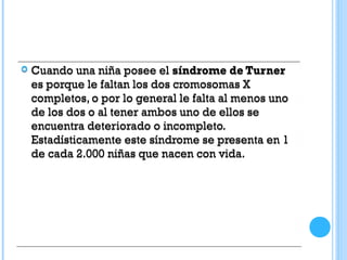  Cuando una niña posee el síndrome de Turner
es porque le faltan los dos cromosomas X
completos, o por lo general le falta al menos uno
de los dos o al tener ambos uno de ellos se
encuentra deteriorado o incompleto.
Estadísticamente este síndrome se presenta en 1
de cada 2.000 niñas que nacen con vida.
 Cuando una niña posee el síndrome de Turner
es porque le faltan los dos cromosomas X
completos, o por lo general le falta al menos uno
de los dos o al tener ambos uno de ellos se
encuentra deteriorado o incompleto.
Estadísticamente este síndrome se presenta en 1
de cada 2.000 niñas que nacen con vida.
 