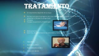 tratamiento
 El tratamiento depende de la etapa
 No hay cura para la progeria, pero los medicamentos pueden aliviar los
síntomas o retrasar la progresión.
 Terapias
 Terapia ocupacional y Fisioterapia
 Medicamentos
 Esta tina, Antiinflamatorio no esteroideo y Salud ósea
 