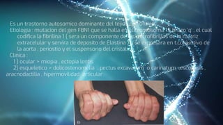 Es un trastorno autosomico dominante del tejido conjuntivo
Etiologia : mutacion del gen FBN1 que se halla en el cromosoma 15 brazo ‘q’ , el cual
codifica la fibrilina 1 ( sera un componente de las microfibrillas de la matriz
extracelular y servira de deposito de Elastina ) y se expresara en t.conjuntivo de
la aorta , periostio y el suspensorio del cristalino
Clinica :
1 ) ocular > miopia , ectopia lentis
2) esqueletico > dolicostenomelia , pectus excavatum o carinatum ,escoliosis ,
aracnodactilia , hipermovilidad articular
 