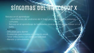 Síntomas del marcador X
Retraso en el aprendizaje
- Los enfermos del síndrome del X frágil presentan algunos síntomas
comunes:
- Retraso en el aprendizaje de habilidades básicas como andar, hablar o ir al
baño.
- AUTISMO:
- Dificultad para dormir.
- Problemas para establecer contacto visual.
- Tener infecciones con cierta periodicidad.
- Mareos y convulsiones.
 