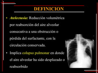 DEFINICION
• Atelectasia: Reducción volumétrica
  por reabsorción del aire alveolar
  consecutiva a una obstrucción o
  pérdida del surfactante, con la
  circulación conservada.

• Implica colapso pulmonar en donde
  el aire alveolar ha sido desplazado o
  reabsorbido
 