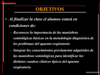OBJETIVOS
• Al finalizar la clase el alumno estará en
  condiciones de:
  – Reconocer la importancia de las maniobras
    semiológicas básicas en la metodología diagnóstica de
    los problemas del aparato respiratorio
  – Integrar los conocimientos previamente adquiridos de
    las maniobras semiológicas para identificar los
    distintos cuadros clínicos típicos del aparato
    respiratorio
 