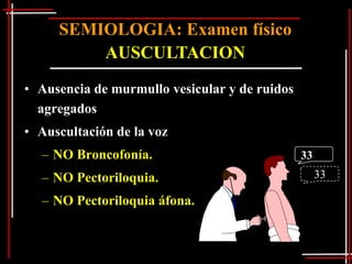 SEMIOLOGIA: Examen físico
         AUSCULTACION
• Ausencia de murmullo vesicular y de ruidos
  agregados
• Auscultación de la voz
  – NO Broncofonía.                            33
  – NO Pectoriloquia.                               33

  – NO Pectoriloquia áfona.
 