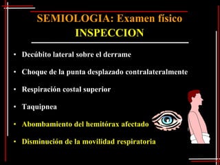 SEMIOLOGIA: Examen físico
           INSPECCION
• Decúbito lateral sobre el derrame

• Choque de la punta desplazado contralateralmente

• Respiración costal superior

• Taquipnea

• Abombamiento del hemitórax afectado

• Disminución de la movilidad respiratoria
 