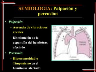 SEMIOLOGIA: Palpación y
              percusión
• Palpación
   – Ausencia de vibraciones
     vocales
   – Disminución de la
     expansión del hemitórax
     afectado
• Percusión
   – Hipersonoridad o
     Timpanismo en el
     hemitórax afectado
 