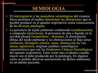 SEMIOLOGIA
• El interrogatorio y las maniobras semiológicas del examen
  físico permiten al médico determinar las alteraciones que se
  pueden producir en el aparato respiratorio como consecuencia
  de las diversas patologías.
• La presencia de tejido pulmonar condensado (condensación),
  o colapsado (atelectasia), la presencia de aire o líquido en la
  cavidad pleural (neumotórax - derrame), la disminución
  difusa del tejido pulmonar y las obstrucciones al flujo aéreo
  (enfisema, bronquitis crónica, asma, obstrucción de vías
  aéreas superiores), originan cambios semiológicos
  característicos que son los Síndromes Clínicos Semiológicos
  del aparato respiratorio. Estos serán mas evidentes cuando
  mayor sea el daño producido por la patología. En algunos
  casos se podrán observar asociaciones de dichos síndromes
  en un mismo paciente.
 