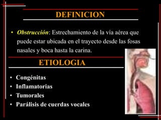 DEFINICION

• Obstrucción: Estrechamiento de la vía aérea que
  puede estar ubicada en el trayecto desde las fosas
  nasales y boca hasta la carina.

            ETIOLOGIA
•   Congénitas
•   Inflamatorias
•   Tumorales
•   Parálisis de cuerdas vocales
 