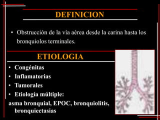 DEFINICION

• Obstrucción de la vía aérea desde la carina hasta los
  bronquiolos terminales.

          ETIOLOGIA
• Congénitas
• Inflamatorias
• Tumorales
• Etiología múltiple:
asma bronquial, EPOC, bronquiolitis,
  bronquiectasias
 