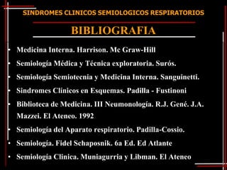 SINDROMES CLINICOS SEMIOLOGICOS RESPIRATORIOS


                   BIBLIOGRAFIA
• Medicina Interna. Harrison. Mc Graw-Hill
• Semiología Médica y Técnica exploratoria. Surós.
• Semiología Semiotecnia y Medicina Interna. Sanguinetti.
• Sindromes Clínicos en Esquemas. Padilla - Fustinoni
• Biblioteca de Medicina. III Neumonología. R.J. Gené. J.A.
  Mazzei. El Ateneo. 1992
• Semiología del Aparato respiratorio. Padilla-Cossio.
• Semiología. Fidel Schaposnik. 6a Ed. Ed Atlante
• Semiología Clinica. Muniagurria y Libman. El Ateneo
 