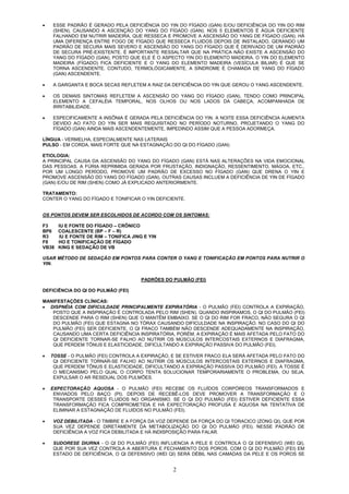 2
• ESSE PADRÃO É GERADO PELA DEFICIÊNCIA DO YIN DO FÍGADO (GAN) E/OU DEFICIÊNCIA DO YIN DO RIM
(SHEN), CAUSANDO A ASCENÇÃO DO YANG DO FÍGADO (GAN). NOS 5 ELEMENTOS É ÁGUA DEFICIENTE
FALHANDO EM NUTRIR MADEIRA, QUE RESSECA E PROMOVE A ASCENSÃO DO YANG DE FÍGADO (GAN). HÁ
UMA DIFERENÇA ENTRE FOGO DE FÍGADO QUE RESSECA FLUIDOS DEPOIS DE INSTALADO, GERANDO UM
PADRÃO DE SECURA MAIS SEVERO E ASCENSÃO DO YANG DO FÍGADO QUE É DERIVADO DE UM PADRÃO
DE SECURA PRÉ-EXISTENTE. É IMPORTANTE RESSALTAR QUE NA PRÁTICA NÃO EXISTE A ASCENSÃO DO
YANG DO FÍGADO (GAN), POSTO QUE ELE É O ASPECTO YIN DO ELEMENTO MADEIRA. O YIN DO ELEMENTO
MADEIRA (FÍGADO) FICA DEFICIENTE E O YANG DO ELEMENTO MADEIRA (VESÍCULA BILIAR) É QUE SE
TORNA ASCENDENTE. CONTUDO, TERMOLÓGICAMENTE, A SÍNDROME É CHAMADA DE YANG DO FÍGADO
(GAN) ASCENDENTE.
• A GARGANTA E BOCA SECAS REFLETEM A RAIZ DA DEFICIÊNCIA DO YIN QUE GEROU O YANG ASCENDENTE.
• OS DEMAIS SINTOMAS REFLETEM A ASCENSÃO DO YANG DO FÍGADO (GAN), TENDO COMO PRINCIPAL
ELEMENTO A CEFALÉIA TEMPORAL, NOS OLHOS OU NOS LADOS DA CABEÇA, ACOMPANHADA DE
IRRITABILIDADE.
• ESPECIFICAMENTE A INSÔNIA É GERADA PELA DEFICIÊNCIA DO YIN. A NOITE ESSA DEFICIÊNCIA AUMENTA
DEVIDO AO FATO DO YIN SER MAIS REQUISITADO NO PERÍODO NOTURNO, PROJETANDO O YANG DO
FÍGADO (GAN) AINDA MAIS ASCENDENTEMENTE, IMPEDINDO ASSIM QUE A PESSOA ADORMEÇA.
LÍNGUA - VERMELHA, ESPECIALMENTE NAS LATERAIS
PULSO - EM CORDA, MAIS FORTE QUE NA ESTAGNAÇÃO DO QI DO FÍGADO (GAN)
ETIOLOGIA:
A PRINCIPAL CAUSA DA ASCENSÃO DO YANG DO FÍGADO (GAN) ESTÁ NAS ALTERAÇÕES NA VIDA EMOCIONAL
DAS PESSOAS. A FÚRIA REPRIMIDA GERADA POR FRUSTAÇÃO, INDIGNAÇÃO, RESSENTIMENTO, MÁGOA, ETC.,
POR UM LONGO PERÍODO, PROMOVE UM PADRÃO DE EXCESSO NO FÍGADO (GAN) QUE DRENA O YIN E
PROMOVE ASCENSÃO DO YANG DO FÍGADO (GAN). OUTRAS CAUSAS INCLUEM A DEFICIÊNCIA DE YIN DE FÍGADO
(GAN) E/OU DE RIM (SHEN) COMO JÁ EXPLICADO ANTERIORMENTE.
TRATAMENTO:
CONTER O YANG DO FÍGADO E TONIFICAR O YIN DEFICIENTE.
OS PONTOS DEVEM SER ESCOLHIDOS DE ACORDO COM OS SINTOMAS:
F3 IU E FONTE DO FÍGADO – CRÔNICO
BP6 COALESCENTE (BP – F – R)
R3 IU E FONTE DE RIM – TONIFICA JING E YIN
F8 HO E TONIFICAÇÃO DE FÍGADO
VB38 KING E SEDAÇÃO DE VB
USAR MÉTODO DE SEDAÇÃO EM PONTOS PARA CONTER O YANG E TONIFICAÇÃO EM PONTOS PARA NUTRIR O
YIN.
PADRÕES DO PULMÃO (FEI)
DEFICIÊNCIA DO QI DO PULMÃO (FEI)
MANIFESTAÇÕES CLÍNICAS:
• DISPNÉIA COM DIFICULDADE PRINCIPALMENTE EXPIRATÓRIA - O PULMÃO (FEI) CONTROLA A EXPIRAÇÃO,
POSTO QUE A INSPIRAÇÃO É CONTROLADA PELO RIM (SHEN). QUANDO INSPIRAMOS, O QI DO PULMÃO (FEI)
DESCENDE PARA O RIM (SHEN) QUE O MANTÊM EMBAIXO. SE O QI DO RIM FOR FRACO, NÃO SEGURA O QI
DO PULMÃO (FEI) QUE ESTAGNA NO TÓRAX CAUSANDO DIFICULDADE NA INSPIRAÇÃO. NO CASO DO QI DO
PULMÃO (FEI) SER DEFICIENTE, O QI FRACO TAMBÉM NÃO DESCENDE ADEQUADAMENTE NA INSPIRAÇÃO,
CAUSANDO UMA CERTA DEFICIÊNCIA INSPIRATÓRIA, PORÉM, A EXPIRAÇÃO É MAIS AFETADA PELO FATO DO
QI DEFICIENTE TORNAR-SE FALHO AO NUTRIR OS MÚSCULOS INTERCOSTAIS EXTERNOS E DIAFRAGMA,
QUE PERDEM TÔNUS E ELASTICIDADE, DIFICULTANDO A EXPIRAÇÃO PASSIVA DO PULMÃO (FEI).
• TOSSE - O PULMÃO (FEI) CONTROLA A EXPIRAÇÃO, E SE ESTIVER FRACO ELA SERÁ AFETADA PELO FATO DO
QI DEFICIENTE TORNAR-SE FALHO AO NUTRIR OS MÚSCULOS INTERCOSTAIS EXTERNOS E DIAFRAGMA,
QUE PERDEM TÔNUS E ELASTICIDADE, DIFICULTANDO A EXPIRAÇÃO PASSIVA DO PULMÃO (FEI). A TOSSE É
O MECANISMO PELO QUAL O CORPO TENTA SOLUCIONAR TEMPORARIAMENTE O PROBLEMA, OU SEJA,
EXPULSAR O AR RESIDUAL DOS PULMÕES.
• EXPECTORAÇÃO AQUOSA - O PULMÃO (FEI) RECEBE OS FLUÍDOS CORPÓREOS TRANSFORMADOS E
ENVIADOS PELO BAÇO (PI). DEPOIS DE RECEBÊ-LOS DEVE PROMOVER A TRANSFORMAÇÃO E O
TRANSPORTE DESSES FLUIDOS NO ORGANISMO. SE O QI DO PULMÃO (FEI) ESTIVER DEFICIENTE ESSA
TRANSFORMAÇÃO FICA COMPROMETIDA E HÁ EXPECTORAÇÃO PROFUSA E AQUOSA NA TENTATIVA DE
ELIMINAR A ESTAGNAÇÃO DE FLUIDOS NO PULMÃO (FEI).
• VOZ DEBILITADA - O TIMBRE E A FORÇA DA VOZ DEPENDE DA FORÇA DO QI TORACICO (ZONG QI), QUE POR
SUA VEZ DEPENDE DIRETAMENTE DA METABOLIZAÇÃO DO QI DO PULMÃO (FEI). NESSE PADRÃO DE
DEFICIÊNCIA A VOZ FICA DEBILITADA E HÁ INDISPOSIÇÃO PARA FALAR.
• SUDORESE DIURNA - O QI DO PULMÃO (FEI) INFLUENCIA A PELE E CONTROLA O QI DEFENSIVO (WEI QI),
QUE POR SUA VEZ CONTROLA A ABERTURA E FECHAMENTO DOS POROS. COM O QI DO PULMÃO (FEI) EM
ESTADO DE DEFICIÊNCIA, O QI DEFENSIVO (WEI QI) SERÁ DÉBIL NAS CAMADAS DA PELE E OS POROS SE
 