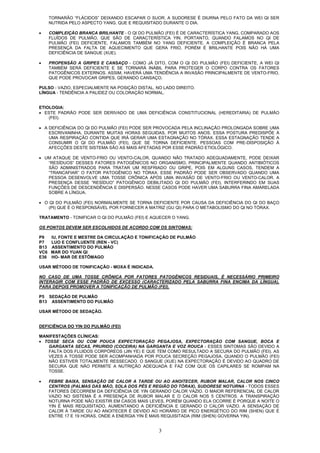 3
TORNARÃO “FLÁCIDOS” DEIXANDO ESCAPAR O SUOR. A SUDORESE É DIURNA PELO FATO DA WEI QI SER
NUTRIDA PELO ASPECTO YANG, QUE E REQUISITADO DURANTE O DIA.
• COMPLEIÇÃO BRANCA BRILHANTE - O QI DO PULMÃO (FEI) É DE CARACTERÍSTICA YANG, COMPARADO AOS
FLUÍDOS DE PULMÃO, QUE SÃO DE CARACTERÍSTICA YIN. PORTANTO, QUANDO FALAMOS NO QI DE
PULMÃO (FEI) DEFICIENTE, FALAMOS TAMBÉM NO YANG DEFICIENTE. A COMPLEIÇÃO É BRANCA PELA
PRESENÇA DA FALTA DE AQUECIMENTO QUE GERA FRIO, PORÉM É BRILHANTE POIS NÃO HÁ UMA
DEFICIÊNCIA DE SANGUE (XUE).
• PROPENSÃO A GRIPES E CANSAÇO - COMO JÁ DITO, COM O QI DO PULMÃO (FEI) DEFICIENTE, A WEI QI
TAMBÉM SERÁ DEFICIENTE E SE TORNARÁ INÁBIL PARA PROTEGER O CORPO CONTRA OS FATORES
PATOGÊNICOS EXTERNOS. ASSIM, HAVERÁ UMA TENDÊNCIA A INVASÃO PRINCIPALMENTE DE VENTO-FRIO,
QUE PODE PROVOCAR GRIPES, GERANDO CANSAÇO.
PULSO - VAZIO, ESPECIALMENTE NA POSIÇÃO DISTAL, NO LADO DIREITO.
LÍNGUA - TENDÊNCIA A PALIDEZ OU COLORAÇÃO NORMAL.
ETIOLOGIA:
• ESTE PADRÃO PODE SER DERIVADO DE UMA DEFICIÊNCIA CONSTITUCIONAL (HEREDITARIA) DE PULMÃO
(FEI).
• A DEFICIÊNCIA DO QI DO PULMÃO (FEI) PODE SER PROVOCADA PELA INCLINAÇÃO PROLONGADA SOBRE UMA
ESCRIVANINHA, DURANTE MUITAS HORAS SEGUIDAS, POR MUITOS ANOS. ESSA POSTURA PREDISPÕE À
UMA RESPIRAÇÃO CONTIDA QUE IRÁ GERAR UMA ESTAGNAÇÃO NO TÓRAX. ESSA ESTAGNAÇÃO TENDE A
CONSUMIR O QI DO PULMÃO (FEI), QUE SE TORNA DEFICIENTE. PESSOAS COM PRE-DISPOSIÇÃO À
AFECÇÕES DESTE SISTEMA SÃO AS MAIS AFETADAS POR ESSE PADRÃO ETIOLÓGICO.
• UM ATAQUE DE VENTO-FRIO OU VENTO-CALOR, QUANDO NÃO TRATADO ADEQUADAMENTE, PODE DEIXAR
“RESÍDUOS” DESSES FATORES PATOGÊNICOS NO ORGANISMO, PRINCIPALMENTE QUANDO ANTIBIÓTICOS
SÃO ADMINISTRADOS PARA TRATAR UM RESFRIADO OU GRIPE, POIS EM ALGUNS CASOS, TENDEM A
“TRANCAFIAR” O FATOR PATOGÊNICO NO TÓRAX. ESSE PADRÃO PODE SER OBSERVADO QUANDO UMA
PESSOA DESENVOLVE UMA TOSSE CRÔNICA APÓS UMA INVASÃO DE VENTO-FRIO OU VENTO-CALOR. A
PRESENÇA DESSE “RESÍDUO” PATOGÊNICO DEBILITADO QI DO PULMÃO (FEI), INTERFERINDO EM SUAS
FUNÇÕES DE DESCENDÊNCIA E DISPERSÃO. NESSE CASOS PODE HAVER UMA SABURRA FINA AMARELADA
SOBRE A LÍNGUA.
• O QI DO PULMÃO (FEI) NORMALMENTE SE TORNA DEFICIENTE POR CAUSA DA DEFICIÊNCIA DO QI DO BAÇO
(PI) QUE É O RESPONSÁVEL POR FORNECER A MATRIZ (GU QI) PARA O METABOLISMO DO QI NO TÓRAX.
TRATAMENTO - TONIFICAR O QI DO PULMÃO (FEI) E AQUECER O YANG.
OS PONTOS DEVEM SER ESCOLHIDOS DE ACORDO COM OS SINTOMAS:
P9 IU, FONTE E MESTRE DA CIRCULAÇÃO E TONIFICAÇÃO DE PULMÃO
P7 LUO E CONFLUENTE (REN - VC)
B13 ASSENTIMENTO DO PULMÃO
VC6 MAR DO YUAN QI
E36 HO- MAR DE ESTÔMAGO
USAR MÉTODO DE TONIFICAÇÃO - MOXA É INDICADA.
NO CASO DE UMA TOSSE CRÔNICA POR FATORES PATOGÊNICOS RESIDUAIS, É NECESSÁRIO PRIMEIRO
INTERAGIR COM ESSE PADRÃO DE EXCESSO (CARACTERIZADO PELA SABURRA FINA ENCIMA DA LÍNGUA),
PARA DEPOIS PROMOVER A TONIFICAÇÃO DE PULMÃO (FEI).
P5 SEDAÇÃO DE PULMÃO
B13 ASSENTIMENTO DO PULMÃO
USAR MÉTODO DE SEDAÇÃO.
DEFICIÊNCIA DO YIN DO PULMÃO (FEI)
MANIFESTAÇÕES CLÍNICAS:
• TOSSE SECA OU COM POUCA EXPECTORAÇÃO PEGAJOSA, EXPECTORAÇÃO COM SANGUE, BOCA E
GARGANTA SECAS, PRURIDO (COCEIRA) NA GARGANTA E VOZ ROUCA - ESSES SINTOMAS SÃO DEVIDO A
FALTA DOS FLUIDOS CORPÓREOS (JIN YE) E QUE TEM COMO RESULTADO A SECURA DO PULMÃO (FEI). AS
VEZES A TOSSE PODE SER ACOMPANHADA POR POUCA SECREÇÃO PEGAJOSA, QUANDO O PULMÃO (FEI)
NÃO ESTIVER TOTALMENTE RESSECADO. O SANGUE (XUE) NA EXPECTORAÇÃO É DEVIDO AO QUADRO DE
SECURA QUE NÃO PERMITE A NUTRIÇÃO ADEQUADA E FAZ COM QUE OS CAPILARES SE ROMPAM NA
TOSSE.
• FEBRE BAIXA, SENSAÇÃO DE CALOR A TARDE OU AO ANOITECER, RUBOR MALAR, CALOR NOS CINCO
CENTROS (PALMAS DAS MÃO, SOLA DOS PÉS E REGIÃO DO TÓRAX), SUDORESE NOTURNA - TODOS ESSES
FATORES DECORREM DA DEFICIÊNCIA DE YIN GERANDO CALOR VAZIO. O MAIOR REFERENCIAL DE CALOR
VAZIO NO SISTEMA É A PRESENÇA DE RUBOR MALAR E O CALOR NOS 5 CENTROS. A TRANSPIRAÇÃO
NOTURNA PODE NÃO EXISTIR EM CASOS MAIS LEVES, PORÉM QUANDO ELA OCORRE É PORQUE A NOITE O
YIN É MAIS REQUISITADO, AUMENTANDO A DEFICIÊNCIA E GERANDO O CALOR VAZIO. A SENSAÇÃO DE
CALOR À TARDE OU AO ANOITECER É DEVIDO AO HORÁRIO DE PICO ENERGÉTICO DO RIM (SHEN) QUE É
ENTRE 17 E 19 HORAS, ONDE A ENERGIA YIN É MAIS REQUISITADA (RIM (SHEN) GOVERNA YIN).
 