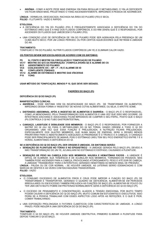 4
• INSÔNIA - COMO A NOITE PEDE MAIS ENERGIA YIN PARA REGULAR O METABOLISMO, O YIN JÁ DEFICIENTE
VAI FICAR AINDA MAIS, PROJETANDO O YANG ASCENDENTEMENTE, IMPEDINDO A PESSOA DE ADORMECER.
LÍNGUA - VERMELHA, DESCASCADA, RACHADA NA ÁREA DO PULMÃO (FEI) E SECA.
PULSO - FLUTUANTE- VAZIO E RÁPIDO.
ETIOLOGIA:
• A DEFICIÊNCIA DO YIN DO PULMÃO (FEI) É FREQUENTEMENTE ASSOCIADA A DEFICIÊNCIA DO YIN DO
ESTÔMAGO (WEI) QUE É A RAIZ DOS FLUIDOS CORPÓREOS, E DO RIM (SHEN) QUE É O RESPONSÁVEL POR
ASCENDER OS FLUIDOS QUE UMEDECEM O PULMÃO (FEI).
• UMA CONDIÇÃO LEVE DE DEFICIÊNCIA DE YIN DO PULMÃO PODE SER AGRAVADA PELA PRESENÇA DE UM
CLIMA MUITO SECO, POR UM LONGO PERÍODO, OU POR CERTOS AQUECEDORES QUE RETIRAM A UMIDADE
DO AR.
TRATAMENTO:
TONIFICAR O YIN DO PULMÃO, NUTRIR FLUIDOS CORPÓREOS (JIN YE) E ELIMINAR CALOR VAZIO.
OS PONTOS DEVEM SER ESCOLHIDOS DE ACORDO COM OS SINTOMAS:
P9 IU, FONTE E MESTRE DA CIRCULAÇÃO E TONIFICAÇÃO DE PULMÃO
VC17 MESTRE DO QI E DA RESPIRAÇÃO (TONIFICA ZHONG QI) E ALARME DE CS
B13 ASSENTIMENTO DO PULMÃO
VC4 COALESCENTE (VC – BP – F – R) E ALARME DE ID
R6 CONFLUENTE (YINQIAO)
VC12 ALARME DE ESTÔMAGO E MESTRE DAS VÍSCERAS
P10 YONG
USAR MÉTODO DE TONIFICAÇÃO, MENOS P 10, QUE DEVE SER SEDADO.
PADRÕES DO BAÇO (PI)
DEFICIÊNCIA DO QI DO BAÇO (PI)
MANIFESTAÇÕES CLÍNICAS:
• ANOREXIA - ESSE SINTOMA VEM DA INCAPACIDADE DO BAÇO (PI) DE TRANFORMAR OS ALIMENTOS,
IMPEDINDO DESSA FORMA A “INGESTÃO” DE NOVAS COTAS ALIMENTARES, OU SEJA, O APETITE SOME.
• DISTENSÃO ABDOMINAL APÓS A INGESTAO DE ALIMENTOS E DIARRÉIA - O BAÇO (PI) É O RESPONSÁVEL,
COMO JÁ MENCIONADO, PELA TRANSFORMAÇÃO DOS ALIMENTOS E UMA VEZ QUE ISSO NÃO OCORRE, OS
INTESTINOS (DACHANG E XIAOCHANG) FICAM IMPEDIDOS DE CUMPRIR O SEU PAPEL, POSTO QUE O BAÇO
(PI) CONTROLA O QI NO TUBO GASTROINTESTINAL.
• CANSAÇO, LASSITUDE E DEBILIDADE DOS MEMBROS - O BAÇO (PI) É O RESPONSÁVEL POR FORNECER A
MATRIZ DO QI (GU QI) PARA O METABOLISMO DO QI NO TÓRAX, DANDO ORIGEM A TODO O QI DO
ORGANISMO. UMA VEZ QUE ESSA FUNÇÃO É PREJUDICADA, A NUTRIÇÃO FICARÁ PREJUDICADA,
ESPECIALMENTE DOS QUATRO MEMBROS, QUE NUMA BAIXA DE ENERGIA, SERÁ A REGIÃO MENOS
PRIORITÁRIA PARA O ABASTECIMENTO ADEQUADO (A PRIORIDADE É O TRONCO E A CABEÇA). O CANSAÇO
PODE SER PRINCIPALMENTE DE MANHÃ, POIS O ESTÔMAGO (WEI) TEM SEU PICO ENERGÉTICO ENTRE 7 E 9
HORAS, AUMENTANDO A DEFICIÊNCIA DO QI.
SE A DEFICIÊNCIA DO QI DO BAÇO (PI), DER ORIGEM À UMIDADE, OS SINTOMAS SERÃO:
• SENSAÇÃO DE PLENITUDE NO TÓRAX E NO EPIGÁSTRICO - A UMIDADE GERADA PELO BAÇO (PI), DEVIDO A
NÃO TRANSFORMAÇÃO DO JIN YE, ACUMULARÁ NO ESTÔMAGO E ESÔFAGO, CAUSANDO A PLENITUDE.
• SENSAÇÃO DE PESO NA CABEÇA E/OU NOS MEMBROS, NÁUSEA E HEMATÔMAS FÁCEIS - A UMIDADE É
DIFÍCIL DE ELIMINAR. SUA TENDÊNCIA É DE ACUMULAR NOS MEMBROS, TORNANDO-OS PESADOS, MAS
TAMBÉM PODE ASCENDER PARA A CABEÇA, PROVOCANDO ATORDOAMENTO, PESO E ATÉ DOR DE CABEÇA.
A UMIDADE “TRANSBORDA” PARA O INTERSTÍCIO, GERANDO HEMATÔMAS AO MENOS SINAL DE PRESSÃO.
LÍNGUA - PÁLIDA OU DE COR NORMAL - SE HOUVER UMIDADE, AS LATERAIS SERÃO EDEMACIADAS E COM
MARCAS DE DENTES E AS VEZES COM RACHADURAS TRANSVERSAIS.
PULSO - VAZIO
ETIOLOGIA:
• O CONSUMO EXCESSIVO DE ALIMENTOS FRIOS E CRUS PODE IMPEDIR A FUNÇÃO DO BAÇO (PI) DE
TRANSFORMAR E TRANSPORTAR, GERANDO O QUADRO DE DEFICIÊNCIA. ALIMENTAR-SE EM PERÍODOS
IRREGULARES OU EM EXCESSO TAMBÉM PREJUDICA AS FUNÇÕES DE BAÇO (PI). ALIMENTAR-SE POUCO OU
TER UMA DIETA MUITO POBRE EM PROTEÍNAS NORMALMENTE GERA A DEFICIÊNCIA DO QI DO BAÇO (PI).
• O EXCESSO DE PENSAMENTO E CONCENTRAÇÃO, ALIADOS A TENSÃO EMOCIONAL POR MUITO TEMPO
PODEM CAUSAR A DEFICIÊNCIA DO QI DO BAÇO (PI), MUITO COMUM EM ESTUDANTES E EXECUTIVOS. ISSO
PIORA SE A PESSOA TRABALHAR COM ESSES ASPECTOS LOGO APÓS AS REFEÇÕES, E O QUE É PIOR,
COMER TRABALHANDO.
• UMA EXPOSIÇÃO PROLONGADA A FATORES CLIMÁTICOS COM CARACTERÍSTICAS DE UMIDADE, A LONGO
PRAZO, PODE INDUZIR À UMA DEFICIÊNCIA DO QI DO BAÇO (PI).
TRATAMENTO:
TONIFICAR O QI DO BAÇO (PI). SE HOUVER UMIDADE OBSTRUTIVA, PRIMEIRO ELIMINAR A PLENITUDE PARA
DEPOIS TONICAR O QI DO BAÇO.
 