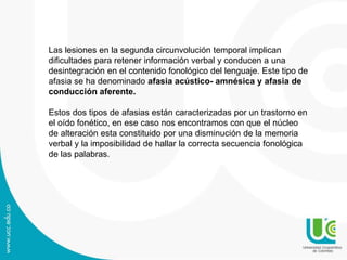 Las lesiones en la segunda circunvolución temporal implican
dificultades para retener información verbal y conducen a una
desintegración en el contenido fonológico del lenguaje. Este tipo de
afasia se ha denominado afasia acústico- amnésica y afasia de
conducción aferente.
Estos dos tipos de afasias están caracterizadas por un trastorno en
el oído fonético, en ese caso nos encontramos con que el núcleo
de alteración esta constituido por una disminución de la memoria
verbal y la imposibilidad de hallar la correcta secuencia fonológica
de las palabras.
 
