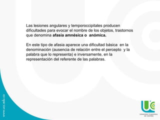 Las lesiones angulares y temporoccipitales producen
dificultades para evocar el nombre de los objetos, trastornos
que denomina afasia amnésica o anómica.
En este tipo de afasia aparece una dificultad básica en la
denominación (ausencia de relación entre el percepto y la
palabra que lo representa) e inversamente, en la
representación del referente de las palabras.
 