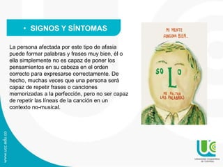 La persona afectada por este tipo de afasia
puede formar palabras y frases muy bien, él o
ella simplemente no es capaz de poner los
pensamientos en su cabeza en el orden
correcto para expresarse correctamente. De
hecho, muchas veces que una persona será
capaz de repetir frases o canciones
memorizadas a la perfección, pero no ser capaz
de repetir las líneas de la canción en un
contexto no-musical.
• SIGNOS Y SÍNTOMAS
 