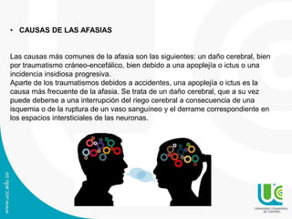• CAUSAS DE LAS AFASIAS
Las causas más comunes de la afasia son las siguientes: un daño cerebral, bien
por traumatismo cráneo-encefálico, bien debido a una apoplejía o ictus o una
incidencia insidiosa progresiva.
Aparte de los traumatismos debidos a accidentes, una apoplejía o ictus es la
causa más frecuente de la afasia. Se trata de un daño cerebral, que a su vez
puede deberse a una interrupción del riego cerebral a consecuencia de una
isquemia o de la ruptura de un vaso sanguíneo y el derrame correspondiente en
los espacios intersticiales de las neuronas.
 
