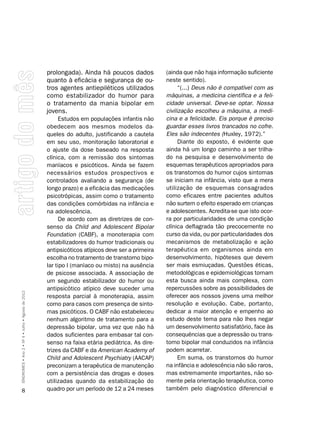 prolongada). Ainda há poucos dados            (ainda que não haja informação suficiente
                                                    quanto à eficácia e segurança de ou-          neste sentido).
                                                    tros agentes antiepiléticos utilizados              “(...) Deus não é compatível com as
                                                    como estabilizador do humor para              máquinas, a medicina científica e a feli-
                                                    o tratamento da mania bipolar em              cidade universal. Deve-se optar. Nossa
                                                    jovens.                                       civilização escolheu a máquina, a medi-
                                                          Estudos em populações infantis não      cina e a felicidade. Eis porque é preciso
                                                    obedecem aos mesmos modelos da-               guardar esses livros trancados no cofre.
                                                    queles do adulto, justificando a cautela      Eles são indecentes (Huxley, 1972).”
                                                    em seu uso, monitoração laboratorial e              Diante do exposto, é evidente que
                                                    o ajuste da dose baseado na resposta          ainda há um longo caminho a ser trilha-
                                                    clínica, com a remissão dos sintomas          do na pesquisa e desenvolvimento de
                                                    maníacos e psicóticos. Ainda se fazem         esquemas terapêuticos apropriados para
                                                    necessários estudos prospectivos e            os transtornos do humor cujos sintomas
                                                    controlados avaliando a segurança (de         se iniciam na infância, visto que a mera
                                                    longo prazo) e a eficácia das medicações      utilização de esquemas consagrados
                                                    psicotrópicas, assim como o tratamento        como eficazes entre pacientes adultos
                                                    das condições comórbidas na infância e        não surtem o efeito esperado em crianças
                                                    na adolescência.                              e adolescentes. Acredita-se que isto ocor-
                                                          De acordo com as diretrizes de con-     ra por particularidades de uma condição
                                                    senso da Child and Adolescent Bipolar         clínica deflagrada tão precocemente no
                                                    Foundation (CABF), a monoterapia com          curso da vida, ou por particularidades dos
                                                    estabilizadores do humor tradicionais ou      mecanismos de metabolização e ação
                                                    antipsicóticos atípicos deve ser a primeira   terapêutica em organismos ainda em
                                                    escolha no tratamento de transtorno bipo-     desenvolvimento, hipóteses que devem
                                                    lar tipo I (maníaco ou misto) na ausência     ser mais esmiuçadas. Questões éticas,
                                                    de psicose associada. A associação de         metodológicas e epidemiológicas tornam
                                                    um segundo estabilizador do humor ou          esta busca ainda mais complexa, com
                                                    antipsicótico atípico deve suceder uma        repercussões sobre as possibilidades de
SÍNDROMES • Ano 2 • Nº 4 • Julho • Agosto de 2012




                                                    resposta parcial à monoterapia, assim         oferecer aos nossos jovens uma melhor
                                                    como para casos com presença de sinto-        resolução e evolução. Cabe, portanto,
                                                    mas psicóticos. O CABF não estabeleceu        dedicar a maior atenção e empenho ao
                                                    nenhum algoritmo de tratamento para a         estudo deste tema para não lhes negar
                                                    depressão bipolar, uma vez que não há         um desenvolvimento satisfatório, face às
                                                    dados suficientes para embasar tal con-       consequências que a depressão ou trans-
                                                    senso na faixa etária pediátrica. As dire-    torno bipolar mal conduzidos na infância
                                                    trizes da CABF e da American Academy of       podem acarretar.
                                                    Child and Adolescent Psychiatry (AACAP)             Em suma, os transtornos do humor
                                                    preconizam a terapêutica de manutenção        na infância e adolescência não são raros,
                                                    com a persistência das drogas e doses         mas extremamente importantes, não so-
                                                    utilizadas quando da estabilização do         mente pela orientação terapêutica, como
      8                                             quadro por um período de 12 a 24 meses        também pelo diagnóstico diferencial e
 