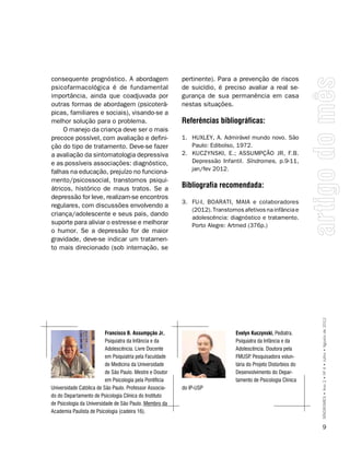 consequente prognóstico. A abordagem                      pertinente). Para a prevenção de riscos
psicofarmacológica é de fundamental                       de suicídio, é preciso avaliar a real se-
importância, ainda que coadjuvada por                     gurança de sua permanência em casa
outras formas de abordagem (psicoterá-                    nestas situações.
picas, familiares e sociais), visando-se a
melhor solução para o problema.                           Referências bibliográficas:
     O manejo da criança deve ser o mais
precoce possível, com avaliação e defini-                 1. HUXLEY, A. Admirável mundo novo. São
ção do tipo de tratamento. Deve-se fazer                     Paulo: Edibolso, 1972.
a avaliação da sintomatologia depressiva                  2. KUCZYNSKI, E.; ASSUMPÇÃO JR, F.B.
e as possíveis associações: diagnóstico,                     Depressão Infantil. Síndromes, p.9-11,
                                                             jan/fev 2012.
falhas na educação, prejuízo no funciona-
mento/psicossocial, transtornos psiqui-
átricos, histórico de maus tratos. Se a                   bibliografia recomendada:
depressão for leve, realizam-se encontros
                                                          3. FU-I, BOARATI, MAIA e colaboradores
regulares, com discussões envolvendo a
                                                             (2012). Transtornos afetivos na infância e
criança/adolescente e seus pais, dando
                                                             adolescência: diagnóstico e tratamento.
suporte para aliviar o estresse e melhorar                   Porto Alegre: Artmed (376p.)
o humor. Se a depressão for de maior
gravidade, deve-se indicar um tratamen-
to mais direcionado (sob internação, se




                                                                                                               SÍNDROMES • Ano 2 • Nº 4 • Julho • Agosto de 2012

                          Francisco b. Assumpção Jr.,                         Evelyn Kuczynski, Pediatra.
                          Psiquiatra da Infância e da                         Psiquiatra da Infância e da
                          Adolescência. Livre Docente                         Adolescência. Doutora pela
                          em Psiquiatria pela Faculdade                       FMUSP Pesquisadora volun-
                                                                                     .
                          de Medicina da Universidade                         tária do Projeto Distúrbios do
                          de São Paulo. Mestre e Doutor                       Desenvolvimento do Depar-
                          em Psicologia pela Pontifícia                       tamento de Psicologia Clínica
Universidade Católica de São Paulo. Professor Associa-    do IP-USP
do do Departamento de Psicologia Clínica do Instituto
de Psicologia da Universidade de São Paulo. Membro da
Academia Paulista de Psicologia (cadeira 16).

                                                                                                                     9
 