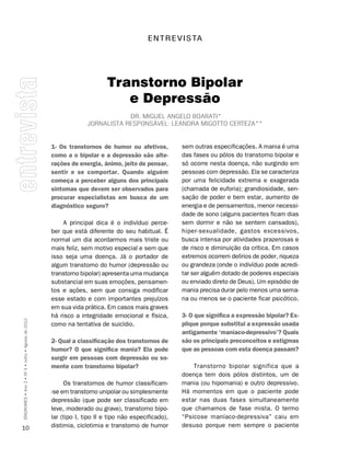 E n T R E v I S TA




                                                                          Transtorno Bipolar
                                                                             e Depressão
                                                                              Dr. miguEl angElo Boarati*
                                                                  Jornalista rEsponsávEl: lEanDra migotto cErtEza**


                                                    1- Os transtornos de humor ou afetivos,          sem outras especificações. A mania é uma
                                                    como a o bipolar e a depressão são alte-         das fases ou pólos do transtorno bipolar e
                                                    rações de energia, ânimo, jeito de pensar,       só ocorre nesta doença, não surgindo em
                                                    sentir e se comportar. Quando alguém             pessoas com depressão. Ela se caracteriza
                                                    começa a perceber alguns dos principais          por uma felicidade extrema e exagerada
                                                    sintomas que devem ser observados para           (chamada de euforia); grandiosidade, sen-
                                                    procurar especialistas em busca de um            sação de poder e bem estar, aumento de
                                                    diagnóstico seguro?                              energia e de pensamentos, menor necessi-
                                                                                                     dade de sono (alguns pacientes ficam dias
                                                        A principal dica é o indivíduo perce-        sem dormir e não se sentem cansados),
                                                    ber que está diferente do seu habitual. É        hiper-sexualidade, gastos excessivos,
                                                    normal um dia acordarmos mais triste ou          busca intensa por atividades prazerosas e
                                                    mais feliz, sem motivo especial e sem que        de risco e diminuição da crítica. Em casos
                                                    isso seja uma doença. Já o portador de           extremos ocorrem delírios de poder, riqueza
                                                    algum transtorno do humor (depressão ou          ou grandeza (onde o indivíduo pode acredi-
                                                    transtorno bipolar) apresenta uma mudança        tar ser alguém dotado de poderes especiais
                                                    substancial em suas emoções, pensamen-           ou enviado direto de Deus). Um episódio de
                                                    tos e ações, sem que consiga modificar           mania precisa durar pelo menos uma sema-
                                                    esse estado e com importantes prejuízos          na ou menos se o paciente ficar psicótico.
                                                    em sua vida prática. Em casos mais graves
                                                    há risco a integridade emocional e física,       3- O que significa a expressão bipolar? Ex-
SÍNDROMES • Ano 2 • Nº 4 • Julho • Agosto de 2012




                                                    como na tentativa de suicídio.                   plique porque substitui a expressão usada
                                                                                                     antigamente ‘maníaco-depressivo’? Quais
                                                    2- Qual a classificação dos transtornos de       são os principais preconceitos e estigmas
                                                    humor? O que significa mania? Ela pode           que as pessoas com esta doença passam?
                                                    surgir em pessoas com depressão ou so-
                                                    mente com transtorno bipolar?                        Transtorno bipolar significa que a
                                                                                                     doença tem dois pólos distintos, um de
                                                         Os transtornos de humor classificam-        mania (ou hipomania) e outro depressivo.
                                                    -se em transtorno unipolar ou simplesmente       Há momentos em que o paciente pode
                                                    depressão (que pode ser classificado em          estar nas duas fases simultaneamente
                                                    leve, moderado ou grave), transtorno bipo-       que chamamos de fase mista. O termo
                                                    lar (tipo I, tipo II e tipo não especificado),   “Psicose maníaco-depressiva” caiu em
10                                                  distimia, ciclotimia e transtorno de humor       desuso porque nem sempre o paciente
 