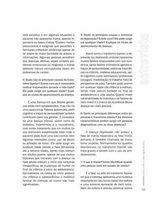 está psicótico e em algumas situações o       5- Quais as principais causas e sintomas
paciente não apresenta mania, apenas hi-      da depressão? Existe cura? Ela pode surgir
pomania ou fases mistas. Existem muitos       em qualquer idade? Explique os ciclos de
preconceitos e estigmas que pacientes e       aparecimento da doença.
familiares enfrentam ainda hoje apesar de
se dispor de maior facilidade de acesso a           Assim como o transtorno bipolar, a de-
informações. Algumas pessoas acreditam        pressão (ou depressão unipolar) apresenta
que doenças afetivas sejam simples pro-       muitos fatores relacionados com sua ocor-
blemas emocionais ou religiosos e outras      rência, tanto fatores intrínsecos (genética,
pessoas menos escrupulosas falam em           traços de personalidade, vivências traumáti-
problemas de caráter.                         cas na infância, modelos educacionais, per-
                                              fil cognitivo) como extrínsecos (problemas
4- Quais são as principais causas do trans-   conjugais, insatisfação no trabalho, falta de
torno bipolar? Existe cura ou é necessário    perspectiva de vida). Também pode ocorrer
realizar tratamentos durante a vida toda?     em qualquer idade (da infância a velhice),
Ele pode surgir em qualquer idade? Expli-     sendo mais comum também no final da
que os ciclos de aparecimento da doença.      adolescência e vida adulta. Quanto maior
                                              vulnerabilidade do individuo e os fatores de
     É uma doença em que fatores genéti-      risco maior é a chance da ocorrência dessa
cos estão bem estabelecidos, mas não há       doença ser mais precoce.
uma causa única. Fatores ambientais, perfil
cognitivo e traços de personalidade também    6- Quais as principais diferenças entre de-
contribuem para sua gênese. É considera-      pressão e transtorno bipolar? As mesmas
da uma doença crônica, assim como do          características podem surgir em pessoas
diabetes, hipertensão e o reumatismo,         diagnosticas com as duas doenças?
mas existe tratamento que em muitos ca-
sos promovem estabilização total onde o           A doença depressão não possui a
paciente pode levar uma vida normal, com      fase de mania, hipomania ou fase mista,
algumas restrições (como uso de álcool        portanto é também chamada de trans-
ou privação de sono). Ela pode surgir em      torno unipolar. Normalmente os quadros          SÍNDROMES • Ano 2 • Nº 4 • Julho • Agosto de 2012
qualquer idade (desde a fase pré-escolar      depressivos no transtorno bipolar são
até a terceira idade), sendo mais comum       mais graves e pioram com o uso de anti-
em adultos jovens, apesar de que muitos       depressivos.
bipolares que iniciaram com a doença na
fase adulta relatam o início dos sintomas     7- O que é mania? Como identificar quando
inespecíficos de mudanças do humor no         uma pessoa está em estado de mania?
final da infância e início da adolescência.
Normalmente os casos de início precoce            É a fase ou polo do transtorno bipolar
(na infância e adolescência) o histórico      em que o indivíduo apresenta uma mudança
familiar de doenças do humor são mais         importante em seu humor basal com euforia
significativas.                               e uma extrema sensação de bem estar.
                                              Além da euforia é preciso observar outros       11
 