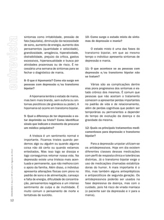 sintomas como irritabilidade, pressão de        10- Como surge o estado misto de sinto-
                                                    fala (taquilalia), diminuição da necessidade    mas de depressão e mania?
                                                    de sono, aumento de energia, aumento dos
                                                    pensamentos (quantidade e velocidade),              O estado misto é uma das fases do
                                                    grandiosidade, arrogância, hiperatividade,      transtorno bipolar, em que ao mesmo
                                                    distraibilidade, prejuízo da crítica, gastos    tempo o indivíduo apresenta sintomas de
                                                    excessivos, hipersexualidade e busca por        depressão e mania.
                                                    atividades prazerosas ou de risco. É ne-
                                                    cessária uma semana de sintomas para se         11- O que acontece se as pessoas com
                                                    fechar o diagnóstico de mania.                  depressão e/ou transtorno bipolar não
                                                                                                    se tratam?
                                                    8- O que é hipomania? Como ela surge em
                                                    pessoas com depressão e/ou transtorno               Várias são as complicações dentre
                                                    bipolar?                                        elas piora progressiva dos sintomas e es-
                                                                                                    tado crônico dos mesmos. É comum que
                                                        A hipomania lembra o estado de mania,       pessoas que não aceitam o tratamento
                                                    mas bem mais brando, sem euforia ou sin-        comecem a apresentar perdas importantes
                                                    tomas psicóticos (de grandeza ou poder). A      no padrão de vida e de relacionamento,
                                                    hipomania só ocorre em transtorno bipolar.      além de perdas cognitivas que podem ser
                                                                                                    temporárias ou permanentes a depender
                                                    9- Qual a diferença de ter depressão e es-      do tempo de evolução da doença e da
                                                    tar deprimido ou triste? Como identificar       gravidade da mesma.
                                                    sinais que indicam o momento de procurar
                                                    um médico psiquiatra?                           12- Quais os principais tratamentos medi-
                                                                                                    camentosos para depressão e transtorno
                                                         A tristeza é um sentimento normal e        bipolar?
                                                    importante. Ficamos tristes quando per-
                                                    demos algo ou alguém ou quando alguma                 Para a depressão unipolar utilizam-se
                                                    coisa não dá certo ou quando estamos            os antidepressivos. Hoje em dia existem
SÍNDROMES • Ano 2 • Nº 4 • Julho • Agosto de 2012




                                                    entediados. Mas isso logo se dissipa e          diferentes classes dessas medicações
                                                    logo conseguimos retomar nossa vida. Na         com perfil de resposta clínica e tolerâncias
                                                    depressão existe uma tristeza mais acen-        distintas. Já o transtorno bipolar exige o
                                                    tuada e permanente, que não melhora com         uso de medicações chamadas estabiliza-
                                                    o apoio da família. Além disso, o individuo     doras do humor. A mais importante é o
                                                    apresenta alterações físicas com piora no       lítio, mas também alguns antiepilépticos
                                                    padrão de sono e de alimentação, cansaço        e antipsicóticos de segunda geração. Os
                                                    e falta de energia, dificuldade de concentra-   antidepressivos poderão ser usados na
                                                    ção, pensamentos negativos e um intenso         fase depressiva da doença, mas com o
                                                    sentimento de culpa e de inutilidade. É         cuidado, pois há risco de virada maníaca
                                                    muito comum o pensamento de morte e             (o paciente sair da depressão e ir para a
                                                    tentativas de suicídio.                         mania).
12
 