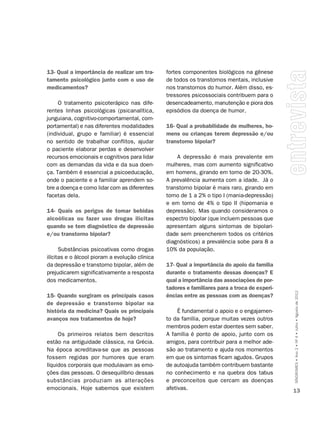 13- Qual a importância de realizar um tra-      fortes componentes biológicos na gênese
tamento psicológico junto com o uso de          de todos os transtornos mentais, inclusive
medicamentos?                                   nos transtornos do humor. Além disso, es-
                                                tressores psicossociais contribuem para o
     O tratamento psicoterápico nas dife-       desencadeamento, manutenção e piora dos
rentes linhas psicológicas (psicanalítica,      episódios da doença de humor.
junguiana, cognitivo-comportamental, com-
portamental) e nas diferentes modalidades       16- Qual a probabilidade de mulheres, ho-
(individual, grupo e familiar) é essencial      mens ou crianças terem depressão e/ou
no sentido de trabalhar conflitos, ajudar       transtorno bipolar?
o paciente elaborar perdas e desenvolver
recursos emocionais e cognitivos para lidar         A depressão é mais prevalente em
com as demandas da vida e da sua doen-          mulheres, mas com aumento significativo
ça. Também é essencial a psicoeducação,         em homens, girando em torno de 20-30%.
onde o paciente e a familiar aprendem so-       A prevalência aumenta com a idade. Já o
bre a doença e como lidar com as diferentes     transtorno bipolar é mais raro, girando em
facetas dela.                                   torno de 1 a 2% o tipo I (mania-depressão)
                                                e em torno de 4% o tipo II (hipomania e
14- Quais os perigos de tomar bebidas           depressão). Mas quando consideramos o
alcoólicas ou fazer uso drogas ilícitas         espectro bipolar (que incluem pessoas que
quando se tem diagnóstico de depressão          apresentam alguns sintomas de bipolari-
e/ou transtorno bipolar?                        dade sem preencherem todos os critérios
                                                diagnósticos) a prevalência sobe para 8 a
      Substâncias psicoativas como drogas       10% da população.
ilícitas e o álcool pioram a evolução clínica
da depressão e transtorno bipolar, além de      17- Qual a importância do apoio da família
prejudicarem significativamente a resposta      durante o tratamento dessas doenças? E
dos medicamentos.                               qual a importância das associações de por-
                                                tadores e familiares para a troca de experi-
15- Quando surgiram os principais casos         ências entre as pessoas com as doenças?        SÍNDROMES • Ano 2 • Nº 4 • Julho • Agosto de 2012
de depressão e transtorno bipolar na
história da medicina? Quais os principais            É fundamental o apoio e o engajamen-
avanços nos tratamentos de hoje?                to da família, porque muitas vezes outros
                                                membros podem estar doentes sem saber.
     Os primeiros relatos bem descritos         A família é ponto de apoio, junto com os
estão na antiguidade clássica, na Grécia.       amigos, para contribuir para a melhor ade-
Na época acreditava-se que as pessoas           são ao tratamento e ajuda nos momentos
fossem regidas por humores que eram             em que os sintomas ficam agudos. Grupos
líquidos corporais que modulavam as emo-        de autoajuda também contribuem bastante
ções das pessoas. O desequilíbrio dessas        no conhecimento e na quebra dos tabus
substâncias produziam as alterações             e preconceitos que cercam as doenças
emocionais. Hoje sabemos que existem            afetivas.                                      13
 