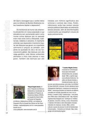 18- Qual a mensagem que o senhor deixa                       tratadas com melhora significativa dos
                                                    para os leitores da Revista Síndromes so-                    sintomas e controle das crises. Porém,
                                                    bre transtorno bipolar e depressão?                          infelizmente ainda hoje existem poucos
                                                                                                                 serviços públicos destinados ao tratamento
                                                         Os transtornos do humor são altamen-                    dessas pessoas, além de desinformações
                                                    te prevalentes em nossa população e sua                      e preconceitos que atrapalham a busca de
                                                    prevalência vem aumentando assim como                        ajuda precocemente.
                                                    muitas outras doenças que no passado
                                                    eram mais raras como a obesidade, hiper-
                                                    tensão, diabetes e cânceres. É importante
                                                    entender que depressão e transtorno bipo-
                                                    lar são doenças que geram um importante
                                                    sofrimento e prejuízo ao portador, com
                                                    perda da qualidade de vida e de seu fun-
                                                    cionamento global. São doenças com alta
                                                    carga genética, onde fatores ambientais
                                                    promovem o início mais precoce e mais
                                                    grave. Também são doenças que são




                                                                                                                                             **Leandra migotto certeza
                                                                                                                                             é bacharel em Comunicação
                                                                                                                                             Social pela Universidade
                                                                                                                                             Anhembi Morumbi, jornalista
                                                                                                                                             desde 1998, e repórter espe-
                                                                                                                                             cial da Revista Síndromes. Foi
                                                                                                                                             editora da Revista Sentidos e
                                                                                                                                             Ciranda da Inclusão, além de
                                                                                                                 escrever para diversos portais como Setor 3 do SEnAC/
SÍNDROMES • Ano 2 • Nº 4 • Julho • Agosto de 2012




                                                                               *miguel Angelo boarat, 41         SP Rede SACI/USP e Inclusive. Ela tem deficiência física
                                                                                                                   ,
                                                                               anos é Psiquiatra da Infância e   (Osteogenesis Inperfecta), é assessora de imprensa da
                                                                               Adolescência, Coordenador do      ABSW – Associação Brasileira de Síndrome de Williams,
                                                                               ambulatório do Programa de        consultora em inclusão (premiada em Lima e na Co-
                                                                               Transtornos Afetivos (PRATA)      lômbia), e mantém o blog “Caleidoscópio – Uma janela
                                                                               do Hospital Dia Infantil (HDI),   para refletir sobre a diversidade da vida”: http://leandra-
                                                                               do Serviço de Psiquiatria         migottocerteza.blogspot.com/. Conheçam os modelos
                                                    da Infância e Adolescência (SEPIA), e do Instituto de        de palestras, encontros, oficinas, cursos, treinamentos
                                                    Psiquiatria (IPq) do Hospital das Clínicas de São Paulo.     e materiais informativos sobre Diversidade e Inclusão,
                                                    Contatos: maboarati@yahoo.com.br e www.psiquiatria-          realizados em empresas, escolas, Ongs, centros
                                                    boarati.com.br                                               culturais e grupos de pessoas no site da Caleidoscópio
                                                    Livros publicados: www.viversaude.com.br                     Comunicações – Consultoria em Inclusão: https://sites.
                                                                                                                 google.com/site/leandramigotto/
14
 