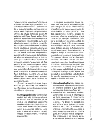“viagem mental ao passado”. Embora a              A noção de tempo nesse tipo de me-
memória e aprendizagem já tivessem sido      mória está relacionada aos processos de
estudadas anteriormente, o conhecimen-       aprendizagem de novos procedimentos
to de sua organização e de tipos diferen-    e fortalecimento ou enfraquecimento de
tes de aprendizagem deu um grande salto      uma resposta ou respondente. No caso
através do estudo do famoso caso H.M.        dos procedimentos motores, a noção de
pela neuropsicóloga Brenda Mulner. Esse      tempo nos informa a sequência de ações
paciente, em virtude de uma epilepsia de     corretas. Por exemplo, precisamos colo-
difícil controle, foi submetido a uma am-    car a bicicleta em movimento antes de
pla cirurgia, que consistiu da ressecção     tirarmos os pés do chão ou precisamos
de porções bilaterais do lobo temporal.      apertar o botão de canal da TV depois do
Como resultado, o paciente adquiriu um       botão de ligar. No caso do fortalecimento
quadro muito grave de amnésia anterógra-     ou enfraquecimento de uma resposta, a
da, um déficit altamente incapacitante,      noção de tempo é fundamental na dife-
pois consiste em uma perda da habilidade     renciação entre causa e consequência.
de adquirir novas aprendizagens, fazendo     Por exemplo, depois que a criança diz
com que o individuo fique “vivendo no        “mamãe”, a mãe fala com ela. Vale men-
momento presente” e, por isso, ele fica      cionar que esses dois tipos de processos
privado de uma linha do tempo em que os      ocorrem ao mesmo tempo, uma vez que
eventos vão sendo registrados à medida       um ato motor executado adequadamen-
que se sucedem. Este caso trágico serviu     te tem maior probabilidade de trazer a
para, entre outros achados, esclarecer os    consequência desejada para aquele que
tipos distintos de memória, uma vez que      o executou, aumentando a probabilidade
alguns tipos de aprendizagem permane-        de que ele ocorra novamente no futuro
ceram preservados, especialmente as          (condicionamento operante).
perceptomotoras.
     O caso H.M. contribui para a desco-     •	 Memória	declarativa: este tipo de me-
berta de que, de acordo com a natureza          mória contém informações adquiridas
da informação, as memórias, de maneira          de maneira explícita e que somos
simplificada, podem ser:                        conscientes de possuir. Pode ser:        SÍNDROMES • Ano 2 • Nº 4 • Julho • Agosto de 2012
                                             a) semântica: está relacionada ao arma-
•	 Memória	procedimental: contém infor-         zenamento e evocação de informações
   mações que não temos consciência             de fatos e eventos e é independente
   de possuir, que foi adquirida de im-         do contexto em que foi adquirida, por
   plícita e está relacionada ao caminho        exemplo: “O Brasil foi descoberto
   “quando”, mencionado anteriormente.          em 1500 e ficou independente de
   Fazem parte deste tipo de aprendi-           Portugal em 1822.” A memória se-
   zagem os esquemas motores, como              mântica é normalmente associada à
   dirigir e andar de bicicleta, e os dois      aprendizagem acadêmica e à cultura
   tipos de condicionamento, operante e         geral. Costuma ter menos componen-
   respondente.                                 tes emocionais e, de maneira geral,
                                                é fortalecida através de estratégias     17
 