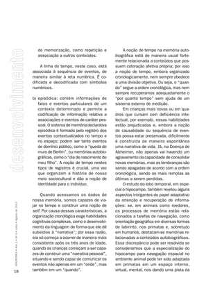 de memorização, como repetição e               A noção de tempo na memória auto-
                                                      associação a outros conteúdos.            biográfica está de maneira usual forte-
                                                                                                mente relacionada a conteúdos que pos-
                                                         A linha do tempo, neste caso, está     suem coloração afetiva própria; por isso
                                                    associada à sequência de eventos, de        a noção de tempo, embora organizado
                                                    maneira similar à reta numérica. É co-      cronologicamente, nem sempre obedece
                                                    dificada e decodificada com símbolos        a uma divisão objetiva. Ou seja, o “quan-
                                                    numéricos.                                  do” segue a ordem cronológica, mas nem
                                                                                                sempre recuperamos adequadamente o
                                                    b) episódica: contém informações de         “por quanto tempo” sem ajuda de um
                                                       fatos e eventos particulares de um       sistema externo de medição.
                                                       contexto determinado e permite a              Em crianças mais novas ou em qua-
                                                       codificação de informação relativa a     dros que cursam com deficiência inte-
                                                       associações e eventos de caráter pes-    lectual, por exemplo, essas habilidades
                                                       soal. O sistema de memória declarativa   estão prejudicadas e, embora a noção
                                                       episódica é formado pelo registro dos    de causalidade ou sequência de even-
                                                       eventos contextualizados no tempo e      tos possa estar preservada, dificilmente
                                                       no espaço; podem ser tanto eventos       é construída de maneira espontânea
                                                       de domínio público, como a “queda do     uma narrativa de vida. Já, na Doença de
                                                       muro de Berlim”, ou memórias autobio-    Alzheimer, não apenas vai havendo um
                                                       gráficas, como o “dia de nascimento do   agravamento da capacidade de consolidar
                                                       meu filho”. A noção de tempo nestes      novas memórias, mas as lembranças vão
                                                       tipos de registros é crucial, uma vez    sendo apagadas de acordo com a ordem
                                                       que organizam a história de nosso        cronológica, sendo as mais remotas as
                                                       meio sociocultural e dão a noção de      últimas a serem perdidas.
                                                       identidade para o indivíduo.                  O estudo do lobo temporal, em espe-
                                                                                                cial o hipocampo, também revelou alguns
                                                         Quando acessamos os dados de           aspectos intrigantes do papel adaptativo
                                                    nossa memória, somos capazes de via-        da retenção e recuperação de informa-
SÍNDROMES • Ano 2 • Nº 4 • Julho • Agosto de 2012




                                                    jar no tempo e construir uma noção de       ções: se, em animais como roedores,
                                                    self. Por causa dessas características, a   os processos de memória estão rela-
                                                    organização cronológica exige habilidades   cionados a tarefas de navegação, como
                                                    cognitivas complexas, como o desenvolvi-    orientação geográfica em diversas formas
                                                    mento da linguagem de forma que ele dê      de labirinto, nos primatas e, sobretudo
                                                    subsídios à “narrativa”; por essa razão,    em humanos, destacam-se memórias re-
                                                    ela só começa a ocorrer de maneira mais     lacionadas a conteúdos autobiográficos.
                                                    consistente após os três anos de idade,     Essa discrepância pode ser resolvida se
                                                    quando as crianças começam a ser capa-      considerarmos que a especialização do
                                                    zes de construir uma “narrativa pessoal”,   hipocampo para navegação espacial no
                                                    situando e sendo capaz de comunicar os      ambiente animal pode ter sido adaptada
                                                    eventos não apenas em um “onde”, mas        em primatas em um espaço interno,
18                                                  também em um “quando”.                      virtual, mental, nos dando uma pista da
 