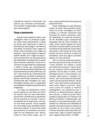 importância evolutiva relacionada não        anos, estava justamente nessa etapa do
apenas aos conteúdos armazenados,            desenvolvimento.
mas também à organização cronológica              Essas habilidades só são possíveis
para nossa espécie.                          porque já estão desenvolvidas noções
                                             claras de tempo cronológico de maior
Tempo e planejamento                         duração e o intervalo necessário para
                                             execução de tarefas complexas, além
     Quanto mais complexa a tarefa, mais     da capacidade de manter-se concentra-
interligados estão os processos cogniti-     do em atividades cujas consequências
vos. Como vimos anteriormente, a noção       desejadas não são mais imediatas. Na
de tempo está relacionada a todos os         idade adulta somos capazes de tomar
processos de aprendizagem, da infância à     decisões e executar ações cujo benefício
vida adulta. No entanto, essa “viagem no     só poderá ser percebido até mesmo déca-
tempo” não se restringe a uma “viagem ao     das adiante, como deixar de fumar, fazer
passado”, mas nossa espécie é capaz de       exames de rotina, contratar um plano de
realizar também uma “viagem ao futuro”.      previdência, para citar alguns exemplos
Concomitantemente ao desenvolvimento         apenas no nível individual.
das habilidades de planejamento e opera-          Pais de crianças pequenas frequen-
ções concretas e abstratas, ocorre um in-    temente queixam-se de que os filhos são
cremento da capacidade de compreender        “muito ansiosos” em relação a coisas
e utilizar o tempo, que neuroanatomica-      que estão para acontecer, mesmo aque-
mente está relacionada principalmente ao     les que possuem fortes características
desenvolvimento do córtex pré-frontal, que   positivas. Isso se deve, em parte, a uma
tem a fase final de seu desenvolvimento      percepção de que a “ida ao parque”, por
na adolescência, correlato ao período pia-   exemplo, pode ocorrer a “qualquer mo-
getiano denominado operacional formal,       mento”, pois nessa etapa do desenvolvi-
caracterizado pela emergência do racio-      mento o tempo que deve decorrer “até sá-
cínio lógico abstrato, que é a capacidade    bado” não é plenamente compreendido,
de estabelecer relações sobre fenômenos      assim como “daqui a uma hora”. Assim
imaginados.                                  como ocorre em relação à memória             SÍNDROMES • Ano 2 • Nº 4 • Julho • Agosto de 2012

       Ao longo da adolescência vamos        autobiográfica, nos transtornos que in-
sendo capazes de nos lançar ao futuro,       terferem no desenvolvimento cognitivo
de maneira cada vez mais sistemática,        das crianças, a noção de tempo futuro
percorrendo mentalmente as possibilida-      também é prejudicada. No Transtorno de
des de caminhos em direção a metas e         Déficit de Atenção e Hiperatividade, por
consequências de longo prazo, até que,       exemplo, em que está preservado o nível
ao final desse período, somos capazes        intelectual, é descrita uma inabilidade de
de iniciar ações cujos resultados podem      planejar não apenas todos os passos de
estar anos adiante. É nessa faixa etária     execução de uma tarefa, mas também
que pensamos em carreiras ou na socie-       o tempo necessário para executá-la; por
dade em que desejamos viver: Severn,         causa disso, alguns autores descrevem
citada no início deste artigo, aos 12        uma “cegueira para tempo” no TDAH.           19
 