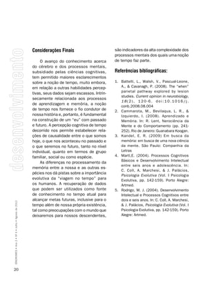 considerações Finais                        são indicadores da alta complexidade dos
                                                                                                processos mentais dos quais uma noção
                                                         O avanço do conhecimento acerca        de tempo faz parte.
                                                    do cérebro e dos processos mentais,
                                                    subsidiado pelas ciências cognitivas,       Referências bibliográficas:
                                                    tem permitido maiores esclarecimentos
                                                    sobre a noção de tempo, muito embora,       1. Battelli, L., Walsh, V., Pascual-Leone,
                                                    em relação a outras habilidades percep-        A., & Cavanagh, P. (2008). The “when”
                                                                                                   parietal pathway explored by lesion
                                                    tivas, seus dados sejam escassos. Intrin-
                                                                                                   studies. Current opinion in neurobiology,
                                                    secamente relacionada aos processos
                                                                                                   18(2), 120-6. doi:10.1016/j.
                                                    de aprendizagem e memória, a noção
                                                                                                   conb.2008.08.004
                                                    de tempo nos fornece o fio condutor de      2. Cammarota, M., Bevilaqua, L. R., &
                                                    nossa história e, portanto, é fundamental      Izquierdo, I. (2008). Aprendizado e
                                                    na construção de um “eu” com passado           Memória. In: R. Lent, Nerociência da
                                                    e futuro. A percepção cognitiva de tempo       Mente e do Comportamento (pp. 241-
                                                    decorrido nos permite estabelecer rela-        252). Rio de Janeiro: Guanabara Koogan.
                                                    ções de causalidade entre o que somos       3. Kandel, E. R. (2009) Em busca da
                                                    hoje, o que nos aconteceu no passado e         memória: em busca de uma nova ciência
                                                    o que seremos no futuro, tanto no nível        da mente. São Paulo: Companhia da
                                                    individual, quanto em termos de grupo          Letras
                                                    familiar, social ou como espécie.           4. Martí,E. (2004). Processos Cognitivos
                                                                                                   Básicos e Desenvolvimento Intelectual
                                                         As diferenças no processamento da
                                                                                                   entre seis anos e adolescência. In:
                                                    memória entre a nossa e as outras es-
                                                                                                   C. Coll, A. Marchesi, & J. Palácios,
                                                    pécies nos dá pistas sobre a importância
                                                                                                   Psicologia Evolutiva (Vol. I Psicologia
                                                    evolutiva da “viagem no tempo” para            Evolutiva, pp. 142-159). Porto Alegre:
                                                    os humanos. A recuperação de dados             Artmed.
                                                    que podem ser utilizados como fonte         5. Rodrigo, M. J. (2004). Desenvolvimento
                                                    de conhecimento no tempo atual para            Intelectual e Processos Cognitivos entre
                                                    alcançar metas futuras, inclusive para o       dois e seis anos. In: C. Coll, A. Marchesi,
SÍNDROMES • Ano 2 • Nº 4 • Julho • Agosto de 2012




                                                    tempo além de nossa própria existência,        & J. Palácios, Psicologia Evolutiva (Vol. I
                                                    tal como preocupações com o mundo que          Psicologia Evolutiva, pp. 142-159). Porto
                                                    deixaremos para nossos descendentes,           Alegre: Artmed.




20
 
