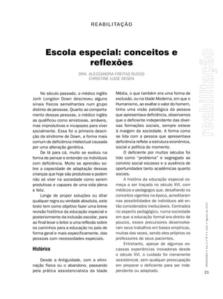 R E A B I L I TA ç ã O




       Escola especial: conceitos e
                reflexões
                           Dra. alEssanDra FrEitas russo
                                christinE luisE DEgEn


     No século passado, o médico inglês        Média, o que também era uma forma de
Jonh Longdon Down descreveu alguns             exclusão, ou na Idade Moderna, em que o
sinais físicos semelhantes num grupo           Humanismo, ao exaltar o valor do homem,
distinto de pessoas. Quanto ao comporta-       tinha uma visão patológica da pessoa
mento dessas pessoas, o médico inglês          que apresentava deficiência, observamos
as qualificou como amistosas, amáveis,         que o deficiente independente das diver-
mas improdutivas e incapazes para viver        sas formações sociais, sempre esteve
socialmente. Essa foi a primeira descri-       à margem da sociedade. A forma como
ção da síndrome de Down, a forma mais          se lida com a pessoa que apresentava
comum de deficiência intelectual causada       deficiência reflete a estrutura econômica,
por uma alteração genética.                    social e política do momento.
     De lá para cá, muito se evoluiu na            O deficiente por muitos séculos foi
forma de pensar e entender os indivíduos       tido como “problema” e segregado ao
com deficiência. Muito se aprendeu so-         convívio social escasso e a ausência de
bre a capacidade de adaptação dessas           oportunidades tanto acadêmicas quanto
crianças que hoje são produtivas e podem       sociais.
não só viver na sociedade como serem               A história da educação especial co-
produtivas e capazes de uma vida plena         meça a ser traçada no século XVI, com
e feliz.                                       médicos e pedagogos que, desafiando os
     Longe de propor soluções ou ditar         conceitos vigentes na época, acreditaram
qualquer regra ou verdade absoluta, este       nas possibilidades de indivíduos até en-
texto tem como objetivo fazer uma breve        tão considerados ineducáveis. Centrados      SÍNDROMES • Ano 2 • Nº 4 • Julho • Agosto de 2012

revisão histórica da educação especial e       no aspecto pedagógico, numa sociedade
posteriormente da inclusão escolar, para       em que a educação formal era direito de
ao final levar o leitor a uma reflexão sobre   poucos, esses precursores desenvolve-
os caminhos para a educação no país de         ram seus trabalhos em bases empíricas,
forma geral e mais especificamente, das        muitas das vezes, sendo eles próprios os
pessoas com necessidades especiais.            professores de seus pacientes.
                                                   Entretanto, apesar de algumas es-
Histórico                                      cassas experiências inovadoras desde
                                               o século XVI, o cuidado foi meramente
    Desde a Antiguidade, com a elimi-          assistencial, sem qualquer preocupação
nação física ou o abandono, passando           em preparar o deficiente para ser inde-
pela prática assistencialista da Idade         pendente ou adaptado.                        21
 