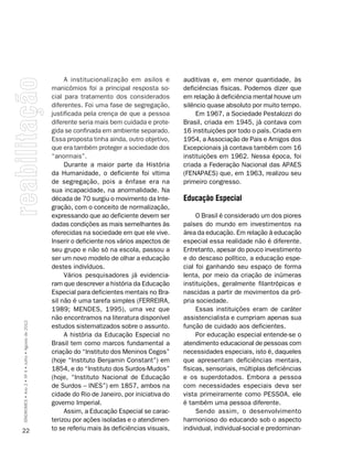 A institucionalização em asilos e        auditivas e, em menor quantidade, às
                                                    manicômios foi a principal resposta so-       deficiências físicas. Podemos dizer que
                                                    cial para tratamento dos considerados         em relação à deficiência mental houve um
                                                    diferentes. Foi uma fase de segregação,       silêncio quase absoluto por muito tempo.
                                                    justificada pela crença de que a pessoa            Em 1967, a Sociedade Pestalozzi do
                                                    diferente seria mais bem cuidada e prote-     Brasil, criada em 1945, já contava com
                                                    gida se confinada em ambiente separado.       16 instituições por todo o país. Criada em
                                                    Essa proposta tinha ainda, outro objetivo,    1954, a Associação de Pais e Amigos dos
                                                    que era também proteger a sociedade dos       Excepcionais já contava também com 16
                                                    “anormais”.                                   instituições em 1962. Nessa época, foi
                                                         Durante a maior parte da História        criada a Federação Nacional das APAES
                                                    da Humanidade, o deficiente foi vítima        (FENAPAES) que, em 1963, realizou seu
                                                    de segregação, pois a ênfase era na           primeiro congresso.
                                                    sua incapacidade, na anormalidade. Na
                                                    década de 70 surgiu o movimento da Inte-      Educação Especial
                                                    gração, com o conceito de normalização,
                                                    expressando que ao deficiente devem ser            O Brasil é considerado um dos piores
                                                    dadas condições as mais semelhantes às        países do mundo em investimentos na
                                                    oferecidas na sociedade em que ele vive.      área da educação. Em relação à educação
                                                    Inserir o deficiente nos vários aspectos de   especial essa realidade não é diferente.
                                                    seu grupo e não só na escola, passou a        Entretanto, apesar do pouco investimento
                                                    ser um novo modelo de olhar a educação        e do descaso político, a educação espe-
                                                    destes indivíduos.                            cial foi ganhando seu espaço de forma
                                                         Vários pesquisadores já evidencia-       lenta, por meio da criação de inúmeras
                                                    ram que descrever a história da Educação      instituições, geralmente filantrópicas e
                                                    Especial para deficientes mentais no Bra-     nascidas a partir de movimentos da pró-
                                                    sil não é uma tarefa simples (FERREIRA,       pria sociedade.
                                                    1989; MENDES, 1995), uma vez que                   Essas instituições eram de caráter
                                                    não encontramos na literatura disponível      assistencialista e cumpriam apenas sua
SÍNDROMES • Ano 2 • Nº 4 • Julho • Agosto de 2012




                                                    estudos sistematizados sobre o assunto.       função de cuidado aos deficientes.
                                                         A história da Educação Especial no            Por educação especial entende-se o
                                                    Brasil tem como marcos fundamental a          atendimento educacional de pessoas com
                                                    criação do “Instituto dos Meninos Cegos”      necessidades especiais, isto é, daqueles
                                                    (hoje “Instituto Benjamin Constant”) em       que apresentam deficiências mentais,
                                                    1854, e do “Instituto dos Surdos-Mudos”       físicas, sensoriais, múltiplas deficiências
                                                    (hoje, “Instituto Nacional de Educação        e os superdotados. Embora a pessoa
                                                    de Surdos – INES”) em 1857, ambos na          com necessidades especiais deva ser
                                                    cidade do Rio de Janeiro, por iniciativa do   vista primeiramente como PESSOA, ele
                                                    governo Imperial.                             é também uma pessoa diferente.
                                                         Assim, a Educação Especial se carac-          Sendo assim, o desenvolvimento
                                                    terizou por ações isoladas e o atendimen-     harmonioso do educando sob o aspecto
22                                                  to se referiu mais às deficiências visuais,   individual, individual-social e predominan-
 