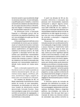 temente social é o que se pretende atingir         A partir da década de 90 as dis-
no processo educativo. A auto-realização,     cussões referentes à educação das
a qualificação para o trabalho, o exercício   pessoas com necessidades especiais
consciente da cidadania são decorrências      começaram a adquirir alguma consis-
de uma ação educativa eficaz e eficiente,     tência, face às políticas anteriores. A
seja ela dirigida a indivíduos portadores     nova LDB 9.394/96 em seu capítulo V
de necessidades especiais ou não.             coloca que a educação das pessoas com
     As diferenças entre a Educação           necessidades especiais devem se dar de
Especial e a Educação comum não se            preferência na rede regular de ensino, o
encontram nos aspectos filosóficos, mas       que traz uma nova concepção na forma
sim nas estratégias de ação que lhe são       de entender a educação e integração
próprias e múltiplas.                         dessas pessoas.
     A Educação Especial é definida como           Pesquisas têm confirmado que a
a modalidade de ensino que se caracteri-      inclusão escolar vem se efetivando de for-
za por um conjunto de recursos e serviços     ma inadequada, longe do ideal, revelando
educacionais especiais organizados para       o pouco interesse e investimento neste
apoiar, suplementar e, em alguns casos,       processo. Com isto pode se dizer que
substituir os serviços comuns, de modo        não se deve simplificar o processo, ou
a garantir a educação formal dos edu-         seja, achar que incluir signifique apenas
candos que apresentam necessidades            mudar o aluno de endereço, ou seja, sair
educacionais muito diferentes das da          da escola especial ou classe especial e ir
maioria das crianças e jovens. A defesa       para a classe comum do ensino regular.
da cidadania e do direito à educação das      São muitos os fatores envolvidos, os
pessoas com necessidades especiais é          quais sem dúvida estão sendo desconsi-
atitude muito recente em nossa socie-         derados ao se efetivar a inclusão escolar.
dade.                                              As crianças são consideradas educa-
     Assim, a educação especial foi cons-     cionalmente “especiais” somente quando
tituindo-se como um sistema paralelo ao       suas necessidades exigem a alteração do
sistema educacional geral, até que, por       programa, ou seja, quando os desvios de
motivos morais, lógicos, científicos, polí-   seu desenvolvimento atingem um tipo em       SÍNDROMES • Ano 2 • Nº 4 • Julho • Agosto de 2012

ticos, econômicos e legais, surgiram as       um grau que requerem providências pe-
bases para uma proposta de unificação.        dagógicas desnecessárias para a maioria
     Em meados da década de 90, no            das crianças.
Brasil, observando movimentos em outras            O discurso acerca da inclusão de
partes do mundo, já mais avançados,           pessoas com deficiência na escola, no
começaram as discussões em torno do           trabalho e nos espaços sociais em geral,
novo modelo de atendimento escolar            tem-se propagado rapidamente entre edu-
denominado Inclusão Escolar. Esse             cadores, familiares, líderes e dirigentes
novo paradigma surge como uma reação          políticos, nas entidades, nos meios de
contrária ao processo de segregação, e        comunicação. Isto não quer dizer que a
sua efetivação prática tem gerado muitas      inserção de todos nos diversos setores
controvérsias e discussões.                   da sociedade seja prática corrente ou        23
 
